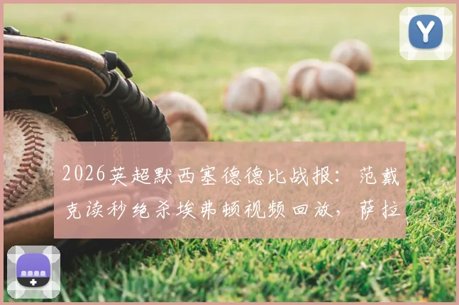 2026英超默西塞德德比战报:范戴克读秒绝杀埃弗顿视频回放,萨拉赫关键破门,利物浦2-1全场比赛录像及克洛普赛后采访汇总
