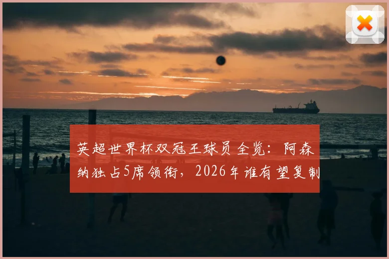 英超世界杯双冠王球员全览:阿森纳独占5席领衔,2026年谁有望复制神迹?