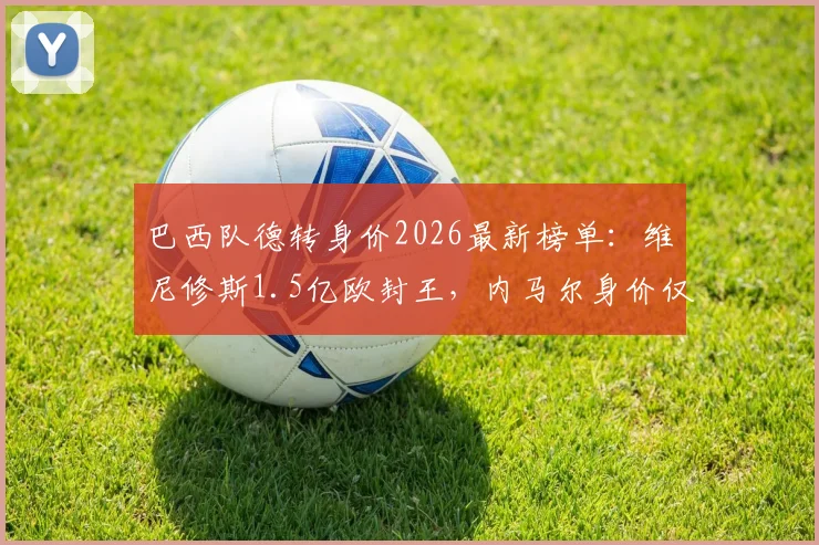 巴西队德转身价2026最新榜单:维尼修斯1.5亿欧封王,内马尔身价仅千万欧元