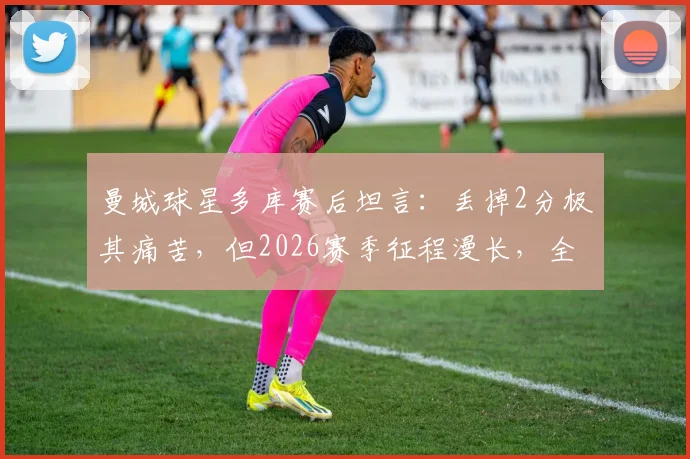 曼城球星多库赛后坦言：丢掉2分极其痛苦，但2026赛季征程漫长，全队已准备好继续战斗