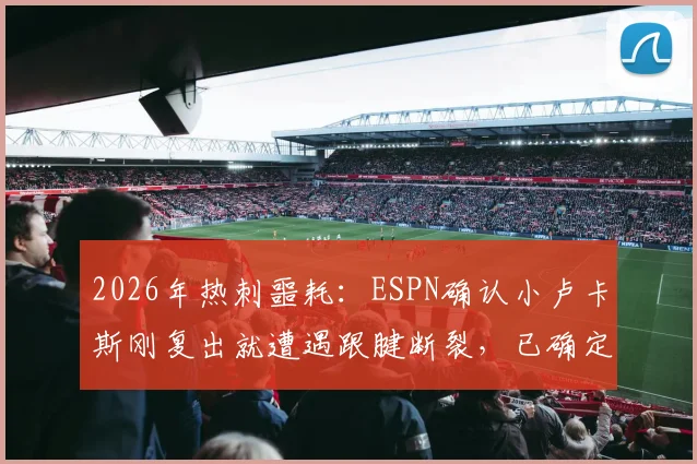 2026年热刺噩耗:ESPN确认小卢卡斯刚复出就遭遇跟腱断裂,已确定手术将赛季报销