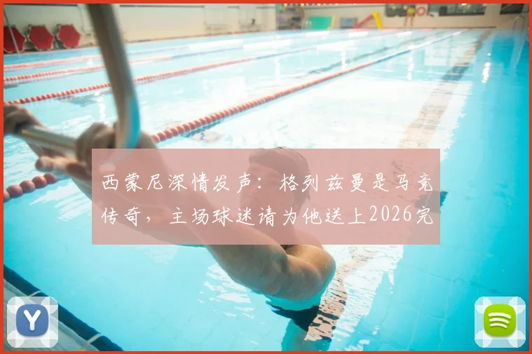 西蒙尼深情发声:格列兹曼是马竞传奇,主场球迷请为他送上2026完美告别