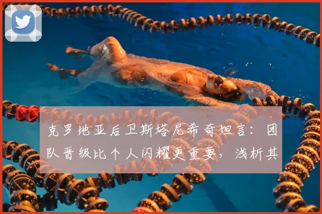 克罗地亚后卫斯塔尼希奇坦言:团队晋级比个人闪耀更重要,浅析其在2026世界杯的关键作用