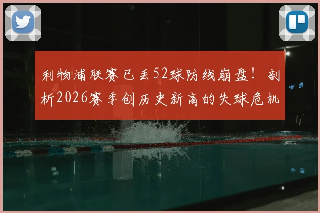 利物浦联赛已丢52球防线崩盘！剖析2026赛季创历史新高的失球危机根源与解决方向