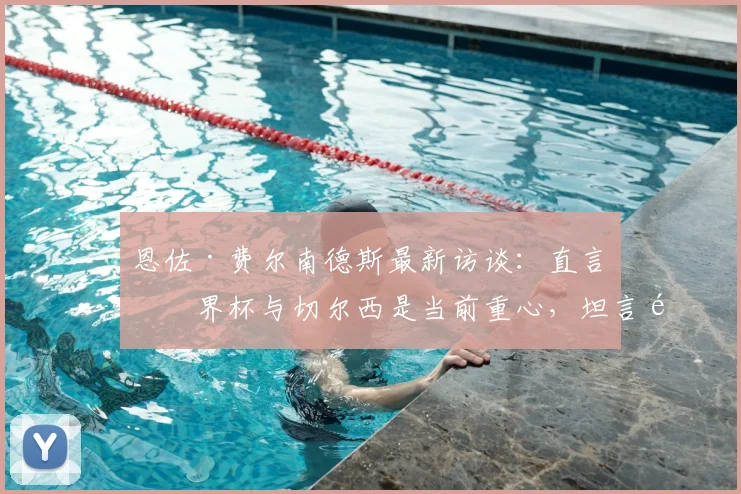 恩佐·费尔南德斯最新访谈：直言世界杯与切尔西是当前重心，坦言难以拒绝皇马邀约