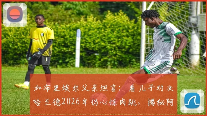 加布里埃尔父亲坦言:看儿子对决哈兰德2026年仍心惊肉跳,揭秘阿森纳铁闸的防守秘诀与成长之路