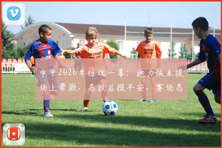 中甲2026年惊魂一幕：迪力依米提场上晕厥，急救后报平安，赛场急救流程引关注