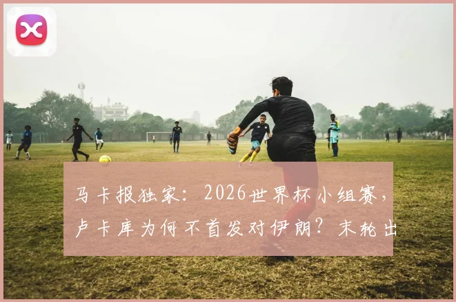 马卡报独家：2026世界杯小组赛，卢卡库为何不首发对伊朗？末轮出线关键战或亮相